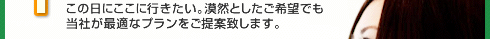 この日にここに行きたい。漠然としたご希望でも当社が最適なプランをご提案致します。